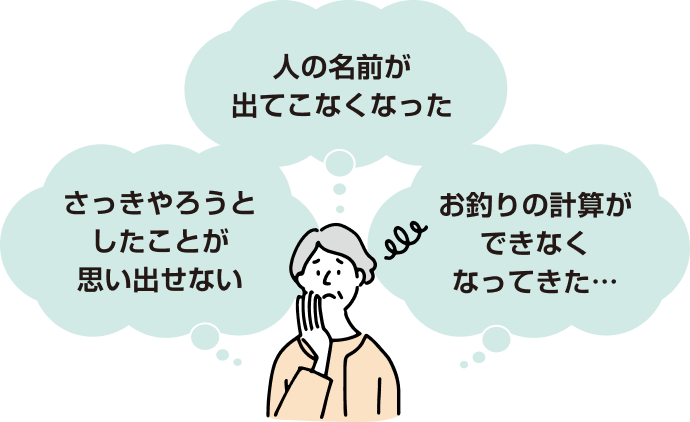 人の名前が出てこなくなった さっきやろうとしたことが思い出せない お釣りの計算ができなくなってきた